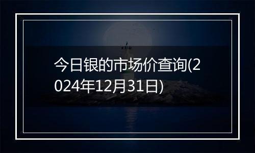 今日银的市场价查询(2024年12月31日)