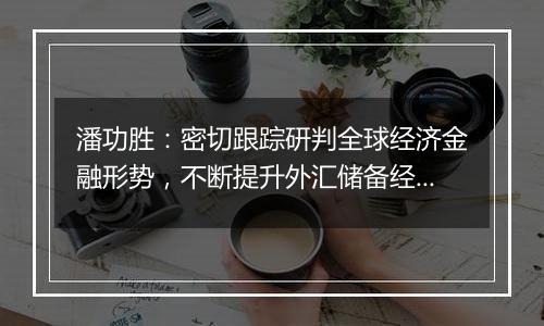 潘功胜：密切跟踪研判全球经济金融形势，不断提升外汇储备经营管理水平