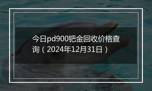 今日pd900钯金回收价格查询（2024年12月31日）