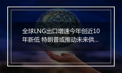 全球LNG出口增速今年创近10年新低 特朗普或推动未来供应增长