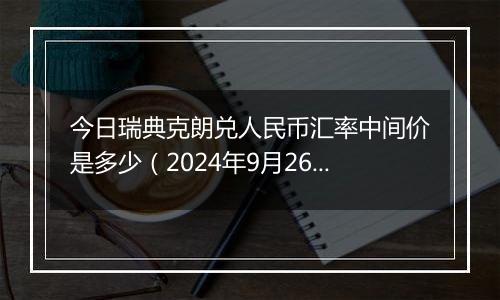 今日瑞典克朗兑人民币汇率中间价是多少（2024年9月26日）