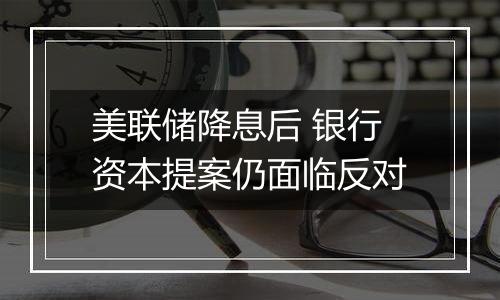 美联储降息后 银行资本提案仍面临反对